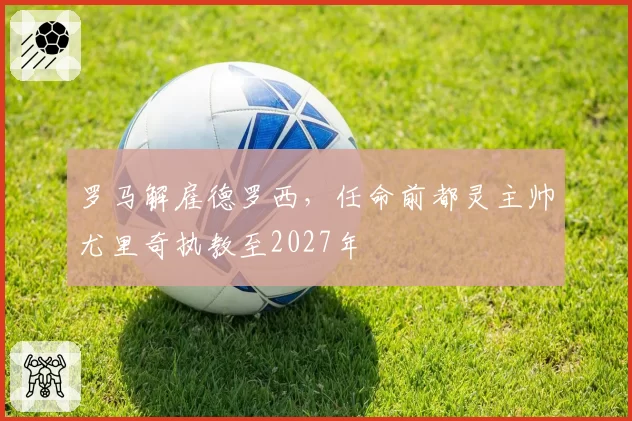 罗马解雇德罗西，任命前都灵主帅尤里奇执教至2027年