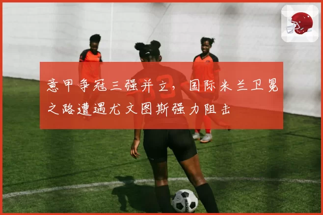 意甲争冠三强并立，国际米兰卫冕之路遭遇尤文图斯强力阻击