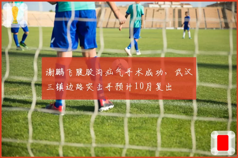 谢鹏飞腹股沟疝气手术成功，武汉三镇边路突击手预计10月复出