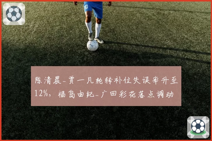 陈清晨_贾一凡轮转补位失误率升至12%，福岛由纪_广田彩花落点调动战术是否奏效？