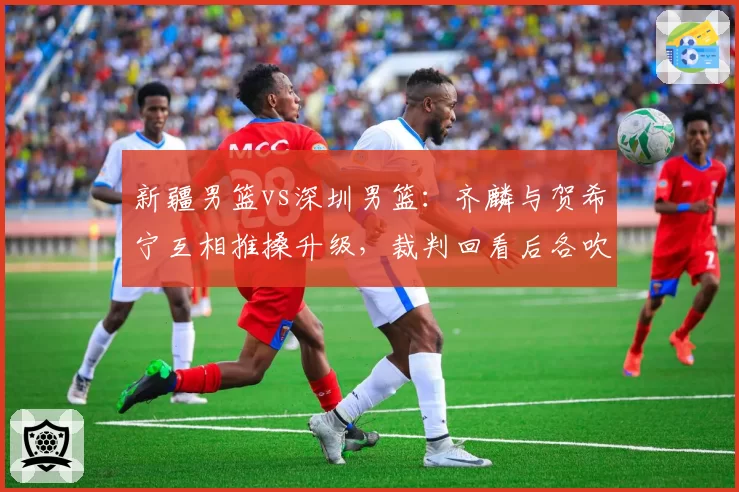 新疆男篮vs深圳男篮:齐麟与贺希宁互相推搡升级,裁判回看后各吹一次技术犯规