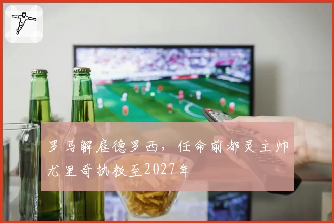 罗马解雇德罗西，任命前都灵主帅尤里奇执教至2027年
