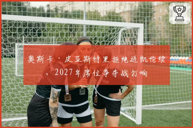 奥斯卡·皮亚斯特里拒绝迈凯伦续约，2027年席位争夺战打响