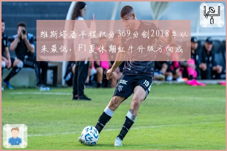 维斯塔潘半程积分369分创2018年以来最低，F1夏休期红牛升级方向成争冠关键
