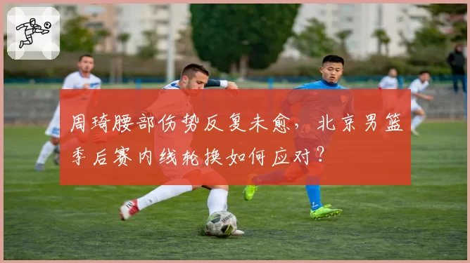 周琦腰部伤势反复未愈,北京男篮季后赛内线轮换如何应对?