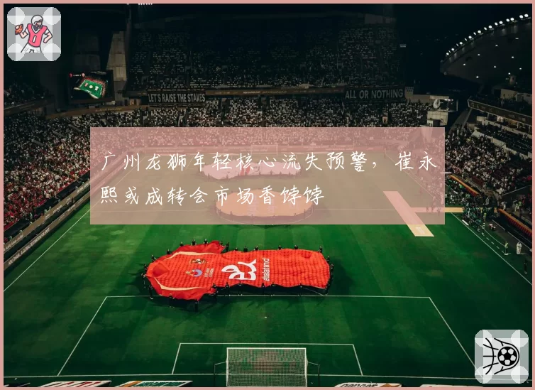 广州龙狮年轻核心流失预警,崔永熙或成转会市场香饽饽