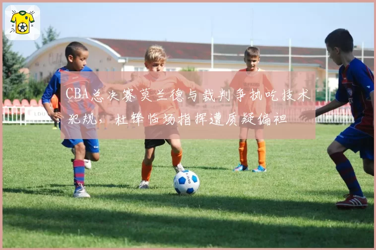 CBA总决赛莫兰德与裁判争执吃技术犯规，杜锋临场指挥遭质疑偏袒