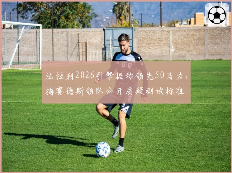 法拉利2026引擎据称领先50马力，梅赛德斯领队公开质疑测试标准