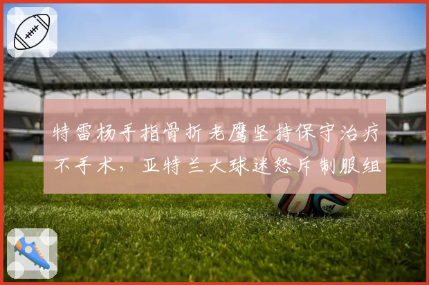特雷杨手指骨折老鹰坚持保守治疗不手术，亚特兰大球迷怒斥制服组浪费生涯巅峰期
