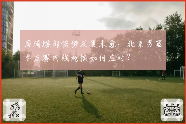 周琦腰部伤势反复未愈,北京男篮季后赛内线轮换如何应对?