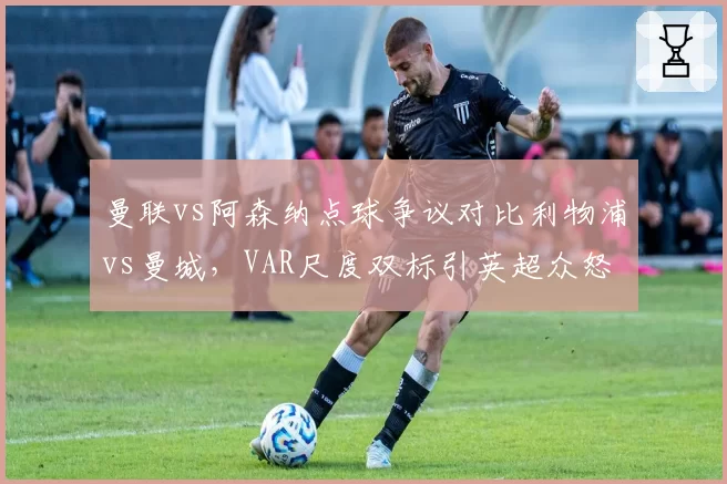 曼联vs阿森纳点球争议对比利物浦vs曼城，VAR尺度双标引英超众怒
