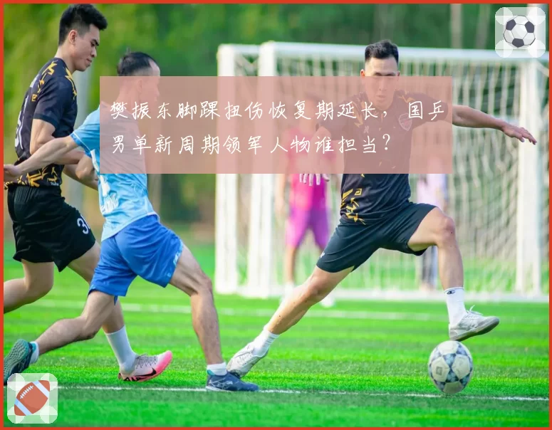 樊振东脚踝扭伤恢复期延长，国乒男单新周期领军人物谁担当？