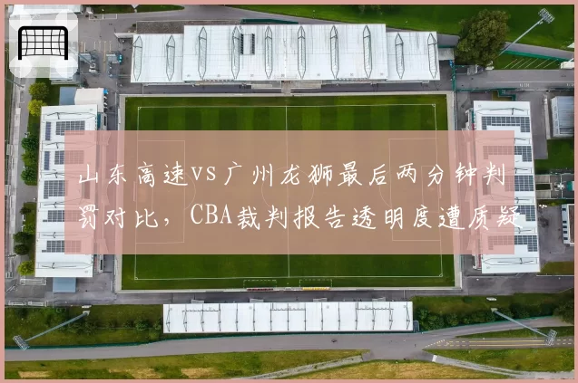 山东高速vs广州龙狮最后两分钟判罚对比，CBA裁判报告透明度遭质疑