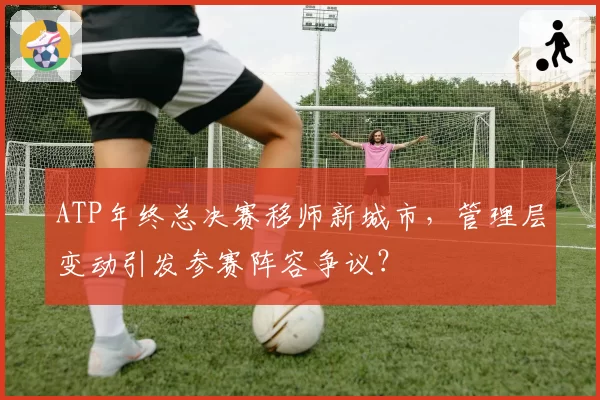 ATP年终总决赛移师新城市,管理层变动引发参赛阵容争议?
