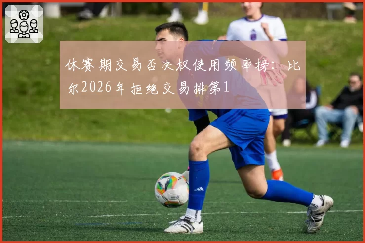休赛期交易否决权使用频率榜:比尔2026年拒绝交易排第1