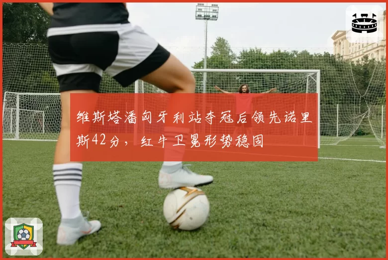 维斯塔潘匈牙利站夺冠后领先诺里斯42分,红牛卫冕形势稳固