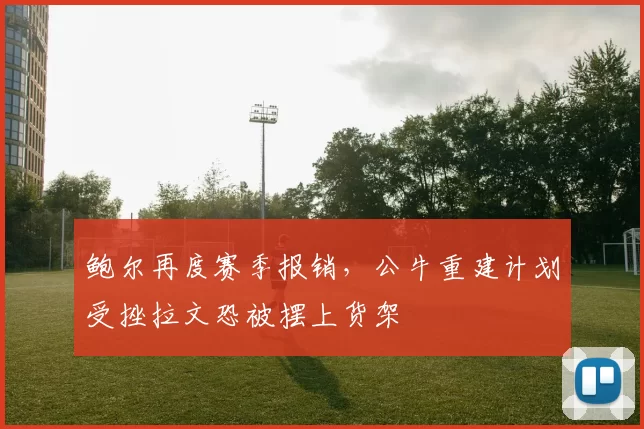 鲍尔再度赛季报销，公牛重建计划受挫拉文恐被摆上货架