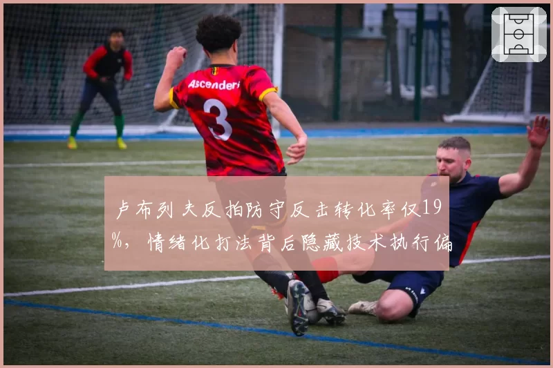 卢布列夫反拍防守反击转化率仅19%，情绪化打法背后隐藏技术执行偏差