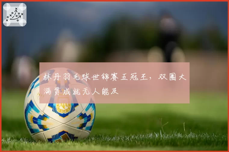 林丹羽毛球世锦赛五冠王，双圈大满贯成就无人能及