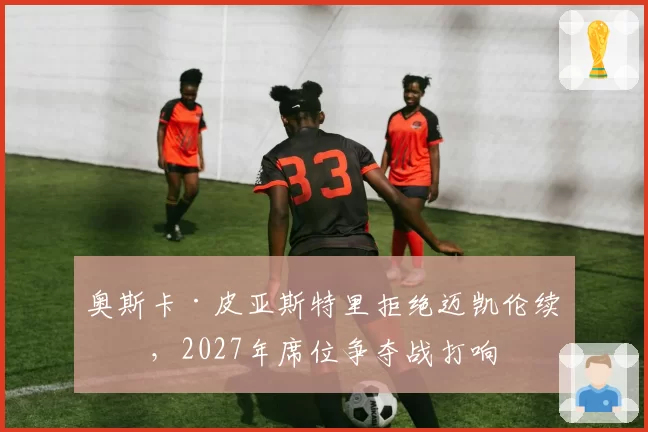 奥斯卡·皮亚斯特里拒绝迈凯伦续约，2027年席位争夺战打响