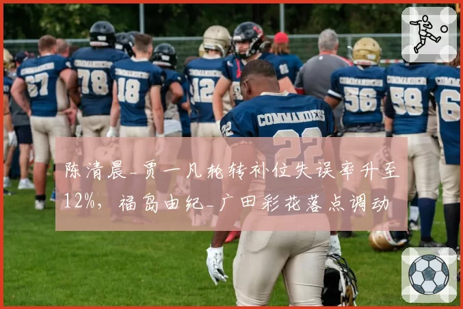 陈清晨_贾一凡轮转补位失误率升至12%，福岛由纪_广田彩花落点调动战术是否奏效？