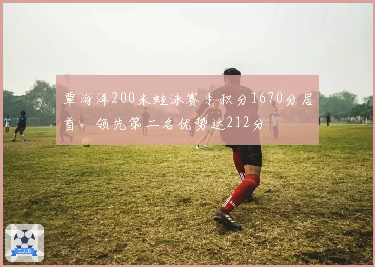 覃海洋200米蛙泳赛季积分1670分居首，领先第二名优势达212分