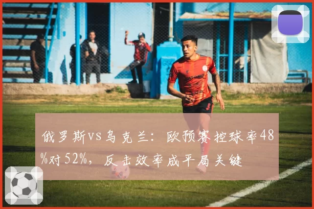 俄罗斯vs乌克兰:欧预赛控球率48%对52%,反击效率成平局关键