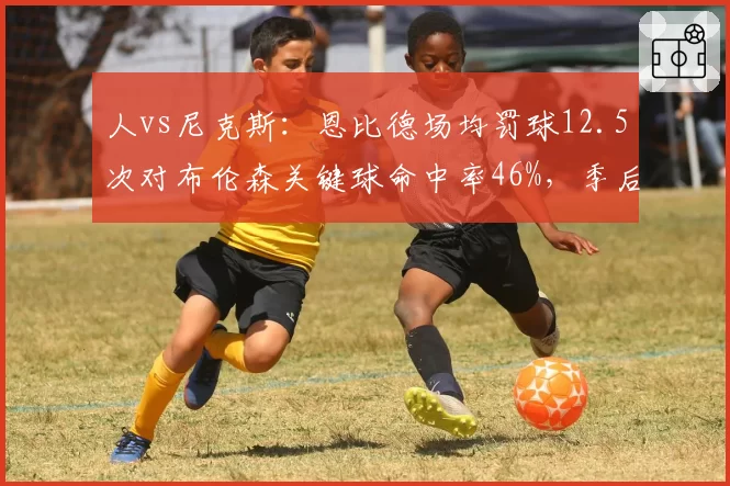人vs尼克斯：恩比德场均罚球12.5次对布伦森关键球命中率46%，季后赛预演