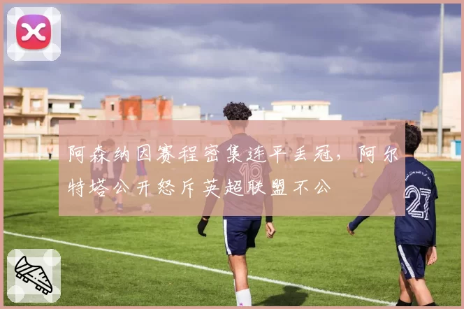 阿森纳因赛程密集连平丢冠，阿尔特塔公开怒斥英超联盟不公