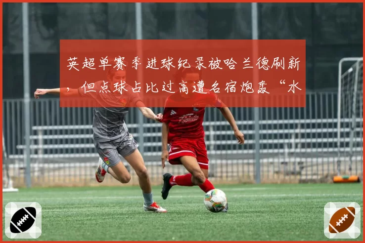 英超单赛季进球纪录被哈兰德刷新，但点球占比过高遭名宿炮轰“水分大”