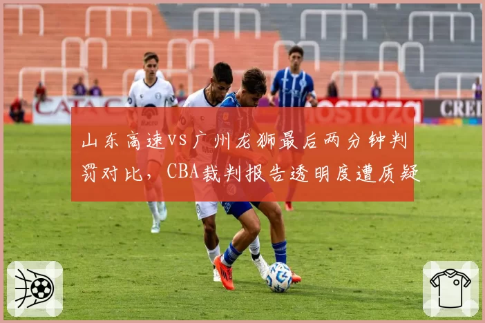 山东高速vs广州龙狮最后两分钟判罚对比，CBA裁判报告透明度遭质疑