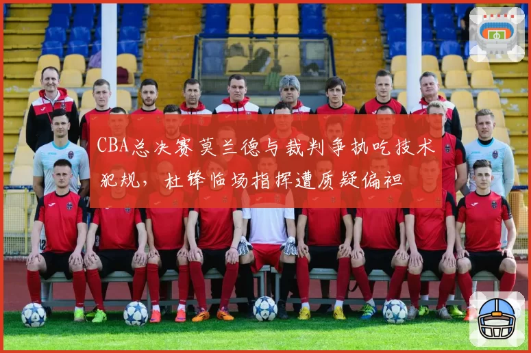 CBA总决赛莫兰德与裁判争执吃技术犯规，杜锋临场指挥遭质疑偏袒
