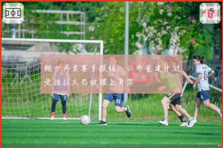 鲍尔再度赛季报销，公牛重建计划受挫拉文恐被摆上货架