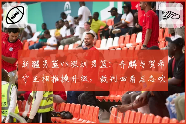 新疆男篮vs深圳男篮：齐麟与贺希宁互相推搡升级，裁判回看后各吹一次技术犯规