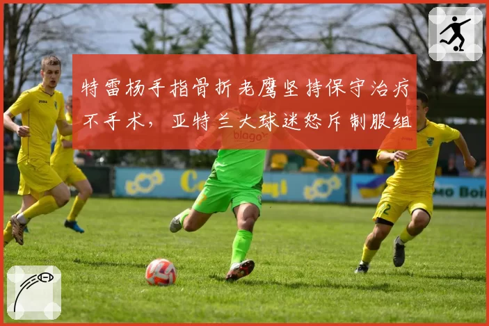 特雷杨手指骨折老鹰坚持保守治疗不手术,亚特兰大球迷怒斥制服组浪费生涯巅峰期